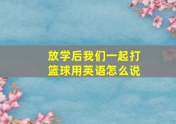 放学后我们一起打篮球用英语怎么说