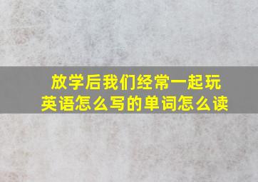 放学后我们经常一起玩英语怎么写的单词怎么读