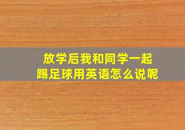 放学后我和同学一起踢足球用英语怎么说呢