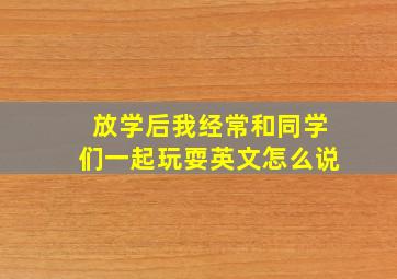 放学后我经常和同学们一起玩耍英文怎么说