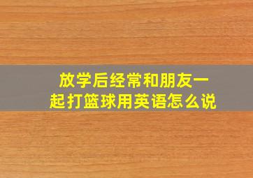 放学后经常和朋友一起打篮球用英语怎么说