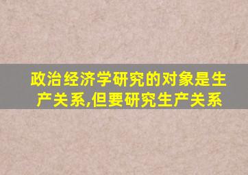 政治经济学研究的对象是生产关系,但要研究生产关系