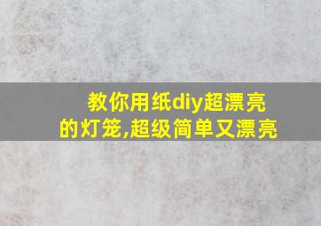 教你用纸diy超漂亮的灯笼,超级简单又漂亮