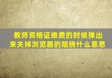 教师资格证缴费的时候弹出来关掉浏览器的阻挠什么意思