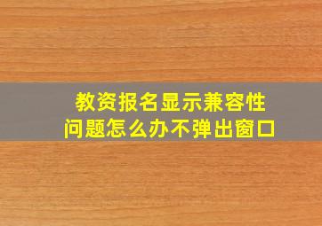 教资报名显示兼容性问题怎么办不弹出窗口