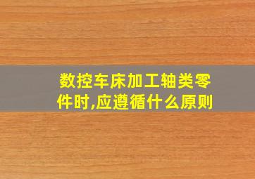 数控车床加工轴类零件时,应遵循什么原则