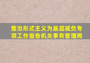 整治形式主义为基层减负专项工作报告机关事务管理局