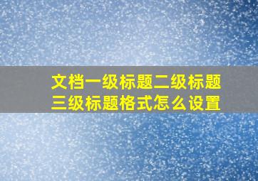 文档一级标题二级标题三级标题格式怎么设置