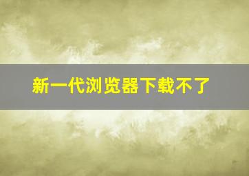 新一代浏览器下载不了