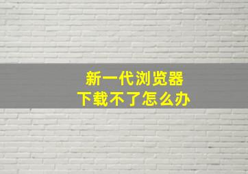 新一代浏览器下载不了怎么办