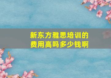 新东方雅思培训的费用高吗多少钱啊