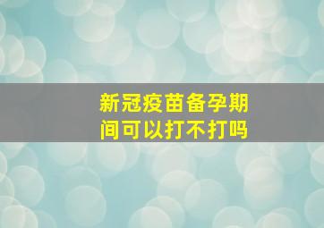 新冠疫苗备孕期间可以打不打吗