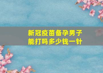 新冠疫苗备孕男子能打吗多少钱一针