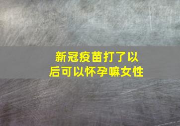 新冠疫苗打了以后可以怀孕嘛女性