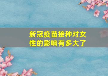 新冠疫苗接种对女性的影响有多大了