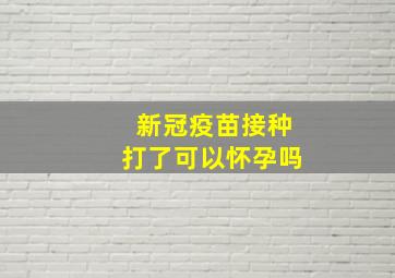 新冠疫苗接种打了可以怀孕吗