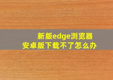 新版edge浏览器安卓版下载不了怎么办