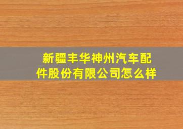 新疆丰华神州汽车配件股份有限公司怎么样