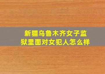 新疆乌鲁木齐女子监狱里面对女犯人怎么样