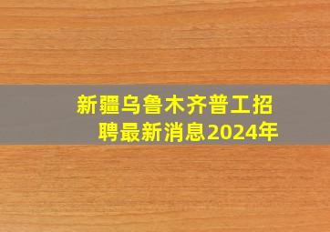 新疆乌鲁木齐普工招聘最新消息2024年