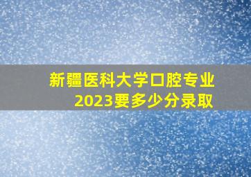 新疆医科大学口腔专业2023要多少分录取