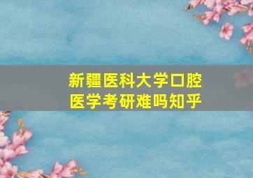 新疆医科大学口腔医学考研难吗知乎