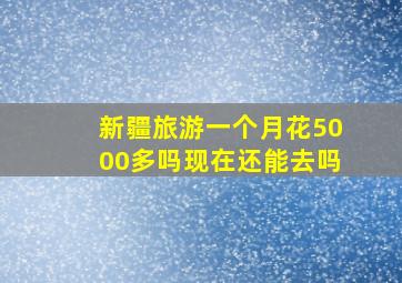 新疆旅游一个月花5000多吗现在还能去吗