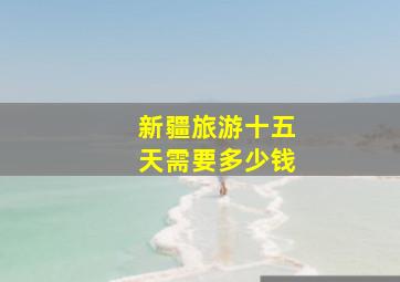 新疆旅游十五天需要多少钱