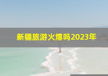 新疆旅游火爆吗2023年