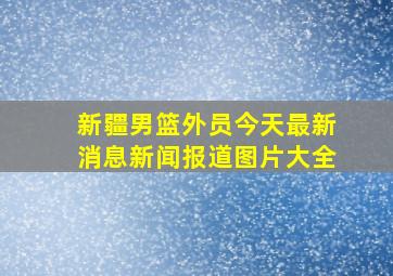 新疆男篮外员今天最新消息新闻报道图片大全