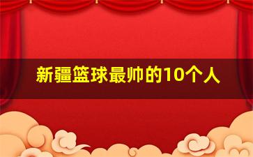 新疆篮球最帅的10个人