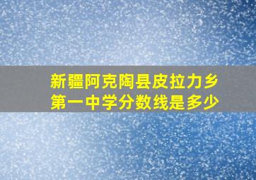 新疆阿克陶县皮拉力乡第一中学分数线是多少