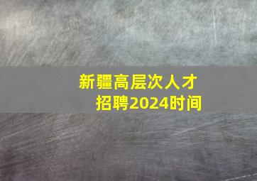 新疆高层次人才招聘2024时间