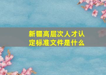 新疆高层次人才认定标准文件是什么