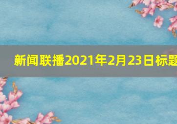 新闻联播2021年2月23日标题