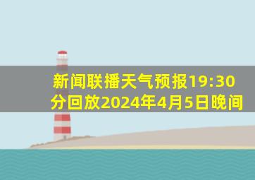 新闻联播天气预报19:30分回放2024年4月5日晚间