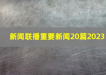 新闻联播重要新闻20篇2023