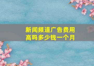 新闻频道广告费用高吗多少钱一个月