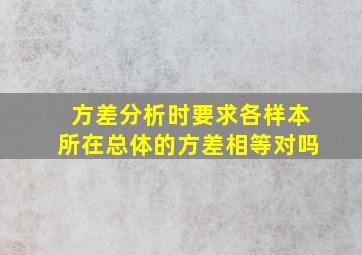 方差分析时要求各样本所在总体的方差相等对吗