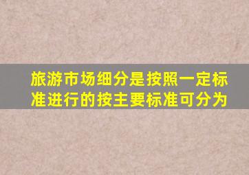 旅游市场细分是按照一定标准进行的按主要标准可分为