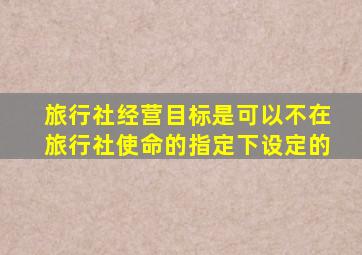 旅行社经营目标是可以不在旅行社使命的指定下设定的