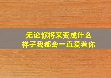 无论你将来变成什么样子我都会一直爱着你