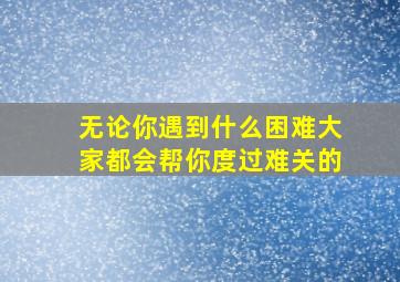 无论你遇到什么困难大家都会帮你度过难关的