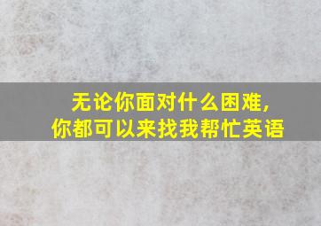 无论你面对什么困难,你都可以来找我帮忙英语