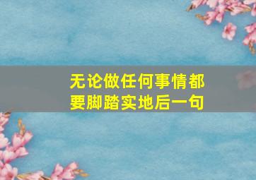 无论做任何事情都要脚踏实地后一句