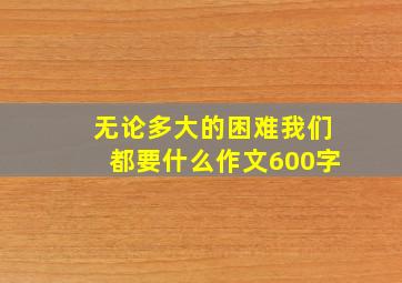 无论多大的困难我们都要什么作文600字