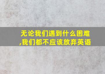 无论我们遇到什么困难,我们都不应该放弃英语