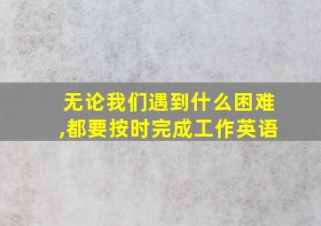 无论我们遇到什么困难,都要按时完成工作英语