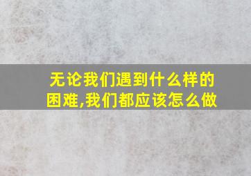 无论我们遇到什么样的困难,我们都应该怎么做