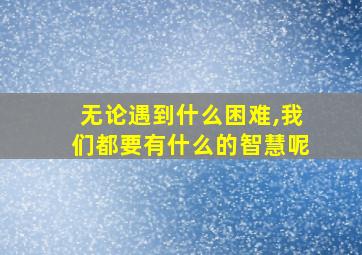 无论遇到什么困难,我们都要有什么的智慧呢